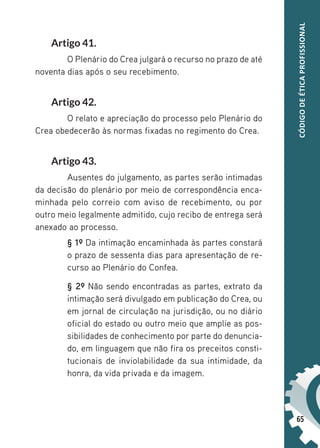 65
CÓDIGO
DE
ÉTICA
PROFISSIONAL
Artigo 41.
O Plenário do Crea julgará o recurso no prazo de até
noventa dias após o seu recebimento.
Artigo 42.
O relato e apreciação do processo pelo Plenário do
Crea obedecerão às normas fixadas no regimento do Crea.
Artigo 43.
Ausentes do julgamento, as partes serão intimadas
da decisão do plenário por meio de correspondência enca-
minhada pelo correio com aviso de recebimento, ou por
outro meio legalmente admitido, cujo recibo de entrega será
anexado ao processo.
§ 1º Da intimação encaminhada às partes constará
o prazo de sessenta dias para apresentação de re-
curso ao Plenário do Confea.
§ 2º Não sendo encontradas as partes, extrato da
intimação será divulgado em publicação do Crea, ou
em jornal de circulação na jurisdição, ou no diário
oficial do estado ou outro meio que amplie as pos-
sibilidades de conhecimento por parte do denuncia-
do, em linguagem que não fira os preceitos consti-
tucionais de inviolabilidade da sua intimidade, da
honra, da vida privada e da imagem.
 