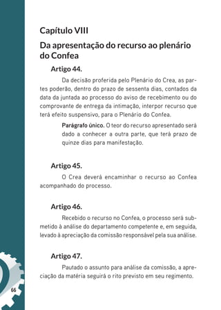 66
Capítulo VIII
Da apresentação do recurso ao plenário
do Confea
Artigo 44.
Da decisão proferida pelo Plenário do Crea, as par-
tes poderão, dentro do prazo de sessenta dias, contados da
data da juntada ao processo do aviso de recebimento ou do
comprovante de entrega da intimação, interpor recurso que
terá efeito suspensivo, para o Plenário do Confea.
Parágrafo único. O teor do recurso apresentado será
dado a conhecer a outra parte, que terá prazo de
quinze dias para manifestação.
Artigo 45.
O Crea deverá encaminhar o recurso ao Confea
acompanhado do processo.
Artigo 46.
Recebido o recurso no Confea, o processo será sub-
metido à análise do departamento competente e, em seguida,
levado à apreciação da comissão responsável pela sua análise.
Artigo 47.
Pautado o assunto para análise da comissão, a apre-
ciação da matéria seguirá o rito previsto em seu regimento.
 
