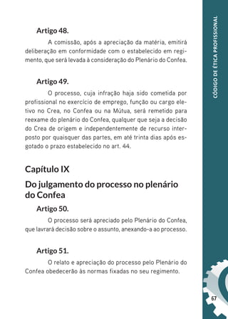 67
CÓDIGO
DE
ÉTICA
PROFISSIONAL
Artigo 48.
A comissão, após a apreciação da matéria, emitirá
deliberação em conformidade com o estabelecido em regi-
mento, que será levada à consideração do Plenário do Confea.
Artigo 49.
O processo, cuja infração haja sido cometida por
profissional no exercício de emprego, função ou cargo ele-
tivo no Crea, no Confea ou na Mútua, será remetido para
reexame do plenário do Confea, qualquer que seja a decisão
do Crea de origem e independentemente de recurso inter-
posto por quaisquer das partes, em até trinta dias após es-
gotado o prazo estabelecido no art. 44.
Capítulo IX
Do julgamento do processo no plenário
do Confea
Artigo 50.
O processo será apreciado pelo Plenário do Confea,
que lavrará decisão sobre o assunto, anexando-a ao processo.
Artigo 51.
O relato e apreciação do processo pelo Plenário do
Confea obedecerão às normas fixadas no seu regimento.
 