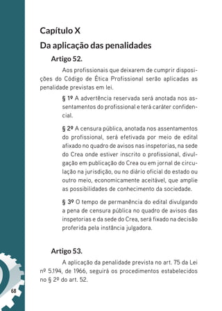 68
Capítulo X
Da aplicação das penalidades
Artigo 52.
Aos profissionais que deixarem de cumprir disposi-
ções do Código de Ética Profissional serão aplicadas as
penalidade previstas em lei.
§ 1º A advertência reservada será anotada nos as-
sentamentos do profissional e terá caráter confiden-
cial.
§ 2º A censura pública, anotada nos assentamentos
do profissional, será efetivada por meio de edital
afixado no quadro de avisos nas inspetorias, na sede
do Crea onde estiver inscrito o profissional, divul-
gação em publicação do Crea ou em jornal de circu-
lação na jurisdição, ou no diário oficial do estado ou
outro meio, economicamente aceitável, que amplie
as possibilidades de conhecimento da sociedade.
§ 3º O tempo de permanência do edital divulgando
a pena de censura pública no quadro de avisos das
inspetorias e da sede do Crea, será fixado na decisão
proferida pela instância julgadora.
Artigo 53.
A aplicação da penalidade prevista no art. 75 da Lei
nº 5.194, de 1966, seguirá os procedimentos estabelecidos
no § 2º do art. 52.
 