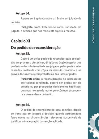 69
CÓDIGO
DE
ÉTICA
PROFISSIONAL
Artigo 54.
A pena será aplicada após o trânsito em julgado da
decisão.
Parágrafo único. Entende-se como transitada em
julgado, a decisão que não mais está sujeita a recurso.
Capítulo XI
Do pedido de reconsideração
Artigo 55.
Caberá um único pedido de reconsideração de deci-
são em processo disciplinar, dirigido ao órgão julgador que
proferiu a decisão transitada em julgado, pelas partes inte-
ressadas, instruída com cópia da decisão recorrida e as
provas documentais comprobatórias dos fatos argüidos.
Parágrafo único. A reconsideração, no interesse do
profissional penalizado, poderá ser pedida por ele
próprio ou por procurador devidamente habilitado,
ou ainda, no caso de morte, pelo cônjuge, ascenden-
te e descendente ou irmão.
Artigo 56.
O pedido de reconsideração será admitido, depois
de transitada em julgado a decisão, quando apresentados
fatos novos ou circunstâncias relevantes suscetíveis de
justificar a inadequação da sanção aplicada.
 