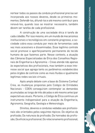 7
CÓDIGO
DE
ÉTICA
PROFISSIONAL
nortear todos os passos da conduta profissional precisa ser
incorporada aos nossos deveres, desde os primeiros mo-
mentos. Defendê-los, difundi-los e até mesmo contribuir para
renová-los, quando isso se mostrar necessário, também
devem ser tarefas de cada profissional.
A construção de uma sociedade ética é tarefa de
cada cidadão. Por isso mesmo, em um mundo de mecanismos
institucionais e tecnológicos em constante progresso, a so-
ciedade cobra essa conduta por meio de ferramentas cada
vez mais acessíveis e disseminadas. Esse legítimo controle
social promove o aperfeiçoamento permanente do tecido
humano de que fazemos parte. Nesse contexto, a atuação
das Câmaras Especializadas de Ética dos Conselhos Regio-
nais de Engenharia e Agronomia – Creas atende não apenas
às expectativas dos profissionais, mas também a esse inte-
resse social que agrega tanto os parâmetros estabelecidos
pelos órgãos de controle como as mais fluidas e igualmente
legítimas redes sociais virtuais.
Após amplo debate com a base do Sistema Confea/
Crea, as mudanças propostas pelo Colégio de Entidades
Nacionais - CDEN conseguiram contemplar as demandas
acumuladas ao longo de três décadas e até mesmo antecipar
expectativas atuais. Portanto, o Código de Ética continua um
instrumento indispensável para a atuação da Engenharia,
Agronomia, Geografia, Geologia e Meteorologia.
Direitos, deveres e condutas vedadas aos profissio-
nais são orientados pelos seguintes tópicos: Do objetivo da
profissão; Da natureza da profissão; Da honradez da profis-
são; Da eficácia profissional; Do relacionamento profissional;
 