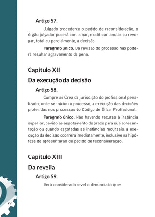 70
Artigo 57.
Julgado procedente o pedido de reconsideração, o
órgão julgador poderá confirmar, modificar, anular ou revo-
gar, total ou parcialmente, a decisão.
Parágrafo único. Da revisão do processo não pode-
rá resultar agravamento da pena.
Capitulo XII
Da execução da decisão
Artigo 58.
Cumpre ao Crea da jurisdição do profissional pena-
lizado, onde se iniciou o processo, a execução das decisões
proferidas nos processos do Código de Ética Profissional.
Parágrafo único. Não havendo recurso à instância
superior, devido ao esgotamento do prazo para sua apresen-
tação ou quando esgotadas as instâncias recursais, a exe-
cução da decisão ocorrerá imediatamente, inclusive na hipó-
tese de apresentação de pedido de reconsideração.
Capítulo XIII
Da revelia
Artigo 59.
Será considerado revel o denunciado que:
 