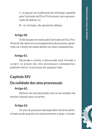 71
CÓDIGO
DE
ÉTICA
PROFISSIONAL
I - se opuser ao recebimento da intimação, expedida
pela Comissão de Ética Profissional, para apresen-
tação de defesa; ou
II - se intimado, não apresentar defesa.
Artigo 60.
A Declaração da revelia pela Comissão de Ética Pro-
fissional não obstruirá o prosseguimento do processo, garan-
tindo-se o direito de ampla defesa nas fases subseqüentes.
Artigo 61.
Declarada a revelia, o denunciado será intimado a
cumprir os prazos dos atos processuais subseqüentes,
podendo intervir no processo em qualquer fase.
Capítulo XIV
Da nulidade dos atos processuais
Artigo 62.
Nenhum ato será declarado nulo se da nulidade não
resultar prejuízo para as partes.
Artigo 63.
Os atos do processo não dependem de forma deter-
minada senão quando a lei expressamente a exigir, conside-
 