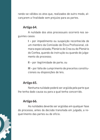 72
rando-se válidos os atos que, realizados de outro modo, al-
cançarem a finalidade sem prejuízo para as partes.
Artigo 64.
A nulidade dos atos processuais ocorrerá nos se-
guintes casos:
I - por impedimento ou suspeição reconhecida de
um membro da Comissão de Ética Profissional, câ-
mara especializada, Plenário do Crea ou do Plenário
do Confea, quando da instrução ou quando do julga-
mento do processo;
II - por ilegitimidade de parte; ou
III - por falta de cumprimento de preceitos constitu-
cionais ou disposições de leis.
Artigo 65.
Nenhuma nulidade poderá ser argüida pela parte que
lhe tenha dado causa ou para a qual tenha concorrido.
Artigo 66.
As nulidades deverão ser argüidas em qualquer fase
do processo, antes da decisão transitada em julgado, a re-
querimento das partes ou de ofício.
 
