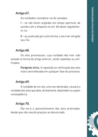 73
CÓDIGO
DE
ÉTICA
PROFISSIONAL
Artigo 67.
As nulidades considerar-se-ão sanadas:
I - se não forem argüidas em tempo oportuno, de
acordo com o disposto no art. 66 deste regulamen-
to; ou
II - se, praticado por outra forma, o ato tiver atingido
seu fim.
Artigo 68.
Os atos processuais, cuja nulidade não tiver sido
sanada na forma do artigo anterior, serão repetidos ou reti-
ficados.
Parágrafo único. A repetição ou retificação dos atos
nulos será efetuada em qualquer fase do processo.
Artigo 69.
A nulidade de um ato, uma vez declarada, causará a
nulidade dos atos que dele, diretamente, dependam ou sejam
conseqüência.
Artigo 70.
Dar-se-á o aproveitamento dos atos praticados,
desde que não resulte prejuízo ao denunciado.
 
