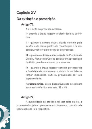 74
Capítulo XV
Da extinção e prescrição
Artigo 71.
A extinção do processo ocorrerá:
I - quando o órgão julgador proferir decisão defini-
tiva;
II - quando a câmara especializada concluir pela
ausência de pressupostos de constituição e de de-
senvolvimento válido e regular do processo;
III - quando a câmara especializada ou Plenário do
Crea ou Plenário do Confea declararem a prescrição
do ilícito que deu causa ao processo; ou
IV - quando o órgão julgador concluir por exaurida
a finalidade do processo ou o objeto da decisão se
tornar impossível, inútil ou prejudicado por fato
superveniente.
Parágrafo único. Estes dispositivos não se aplicam
aos casos referidos nos arts. 39 e 49.
Artigo 72.
A punibilidade do profissional, por falta sujeita a
processo disciplinar, prescreve em cinco anos, contados da
verificação do fato respectivo.
 