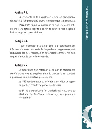 75
CÓDIGO
DE
ÉTICA
PROFISSIONAL
Artigo 73.
A intimação feita a qualquer tempo ao profissional
faltoso interrompe o prazo prescricional de que trata o art. 72.
Parágrafo único. A intimação de que trata este arti-
go ensejará defesa escrita a partir de quando recomeçará a
fluir novo prazo prescricional.
Artigo 74.
Todo processo disciplinar que ficar paralisado por
três ou mais anos, pendente de despacho ou julgamento, será
arquivado por determinação da autoridade competente ou a
requerimento da parte interessada.
Artigo 75.
A autoridade que retardar ou deixar de praticar ato
de ofício que leve ao arquivamento do processo, responderá
a processo administrativo pelo seu ato.
§ 1º Entende-se por autoridade o servidor ou agen-
te público dotado de poder de decisão.
§ 2º Se a autoridade for profissional vinculado ao
Sistema Confea/Crea, estará sujeito a processo
disciplinar.
 
