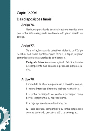 76
Capítulo XVI
Das disposições finais
Artigo 76.
Nenhuma penalidade será aplicada ou mantida sem
que tenha sido assegurado ao denunciado pleno direito de
defesa.
Artigo 77.
Se a infração apurada constituir violação do Código
Penal ou da Lei das Contravenções Penais, o órgão julgador
comunicará o fato à autoridade competente.
Parágrafo único. A comunicação do fato à autorida-
de competente não paralisa o processo administra-
tivo.
Artigo 78.
É impedido de atuar em processo o conselheiro que:
I - tenha interesse direto ou indireto na matéria;
II - tenha participado ou venha a participar como
perito, testemunha ou representante;
III - haja apresentado a denúncia; ou
IV - seja cônjuge, companheiro ou tenha parentesco
com as partes do processo até o terceiro grau.
 