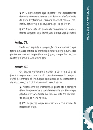 77
CÓDIGO
DE
ÉTICA
PROFISSIONAL
§ 1º O conselheiro que incorrer em impedimento
deve comunicar o fato ao coordenador da Comissão
de Ética Profissional, câmara especializada ou ple-
nário, conforme o caso, abstendo-se de atuar.
§ 2º A omissão do dever de comunicar o impedi-
mento constitui falta grave, para efeitos disciplinares.
Artigo 79.
Pode ser argüida a suspeição de conselheiro que
tenha amizade íntima ou inimizade notória com alguma das
partes ou com os respectivos cônjuges, companheiros, pa-
rentes e afins até o terceiro grau.
Artigo 80.
Os prazos começam a correr a partir da data da
juntada ao processo do aviso de recebimento ou do compro-
vante de entrega da intimação, excluindo-se da contagem o
dia do começo e incluindo-se o do vencimento.
§ 1º considera-se prorrogado o prazo até o primeiro
dia útil seguinte, se o vencimento cair em dia em que
não houver expediente no Crea ou este for encerra-
do antes da hora normal.
§ 2º Os prazos expressos em dias contam-se de
modo contínuo.
 