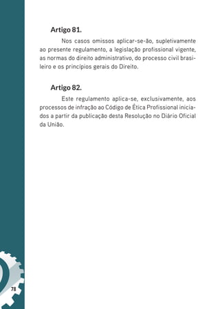 78
Artigo 81.
Nos casos omissos aplicar-se-ão, supletivamente
ao presente regulamento, a legislação profissional vigente,
as normas do direito administrativo, do processo civil brasi-
leiro e os princípios gerais do Direito.
Artigo 82.
Este regulamento aplica-se, exclusivamente, aos
processos de infração ao Código de Ética Profissional inicia-
dos a partir da publicação desta Resolução no Diário Oficial
da União.
 