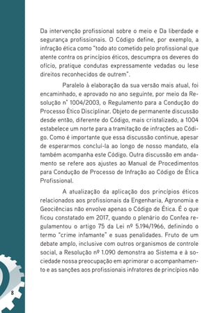 8
Da intervenção profissional sobre o meio e Da liberdade e
segurança profissionais. O Código define, por exemplo, a
infração ética como “todo ato cometido pelo profissional que
atente contra os princípios éticos, descumpra os deveres do
ofício, pratique condutas expressamente vedadas ou lese
direitos reconhecidos de outrem”.
Paralelo à elaboração da sua versão mais atual, foi
encaminhado, e aprovado no ano seguinte, por meio da Re-
solução n° 1004/2003, o Regulamento para a Condução do
Processo Ético Disciplinar. Objeto de permanente discussão
desde então, diferente do Código, mais cristalizado, a 1004
estabelece um norte para a tramitação de infrações ao Códi-
go. Como é importante que essa discussão continue, apesar
de esperarmos concluí-la ao longo de nosso mandato, ela
também acompanha este Código. Outra discussão em anda-
mento se refere aos ajustes ao Manual de Procedimentos
para Condução de Processo de Infração ao Código de Ética
Profissional.
A atualização da aplicação dos princípios éticos
relacionados aos profissionais da Engenharia, Agronomia e
Geociências não envolve apenas o Código de Ética. É o que
ficou constatado em 2017, quando o plenário do Confea re-
gulamentou o artigo 75 da Lei nº 5.194/1966, definindo o
termo “crime infamante” e suas penalidades. Fruto de um
debate amplo, inclusive com outros organismos de controle
social, a Resolução nº 1.090 demonstra ao Sistema e à so-
ciedade nossa preocupação em aprimorar o acompanhamen-
to e as sanções aos profissionais infratores de princípios não
 