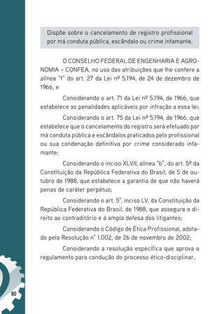80
Dispõe sobre o cancelamento de registro profissional
por má conduta pública, escândalo ou crime infamante.
O CONSELHO FEDERAL DE ENGENHARIA E AGRO-
NOMIA – CONFEA, no uso das atribuições que lhe confere a
alínea “f” do art. 27 da Lei nº 5.194, de 24 de dezembro de
1966, e
Considerando o art. 71 da Lei nº 5.194, de 1966, que
estabelece as penalidades aplicáveis por infração a essa lei;
Considerando o art. 75 da Lei nº 5.194, de 1966, que
estabelece que o cancelamento do registro será efetuado por
má conduta pública e escândalos praticados pelo profissional
ou sua condenação definitiva por crime considerado infa-
mante;
Considerando o inciso XLVII, alínea “b”, do art. 5º da
Constituição da República Federativa do Brasil, de 5 de ou-
tubro de 1988, que estabelece a garantia de que não haverá
penas de caráter perpétuo;
Considerando o art. 5°, inciso LV, da Constituição da
República Federativa do Brasil, de 1988, que assegura o di-
reito ao contraditório e à ampla defesa dos litigantes;
Considerando o Código de Ética Profissional, adota-
do pela Resolução n° 1.002, de 26 de novembro de 2002;
Considerando a resolução específica que aprova o
regulamento para condução do processo ético-disciplinar,
 