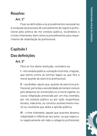81
CÓDIGO
DE
ÉTICA
PROFISSIONAL
Resolve:
Art. 1º
Fixar as definições e os procedimentos necessários
à condução do processo de cancelamento do registro profis-
sional pela prática de má conduta pública, escândalos e
crimes infamantes, bem como os procedimentos para reque-
rimento de reabilitação do profissional.
Capítulo I
Das definições
Art. 2º
Para os fins desta resolução, considera-se:
I - má conduta pública: a atuação incorreta, irregular,
que atenta contra as normas legais ou que fere a
moral quando do exercício profissional;
II - escândalo: aquilo que, quando do exercício pro-
fissional, perturba a sensibilidade do homem comum
pelo desprezo às convenções ou à moral vigente, ou
causa indignação provocada por um mau exemplo,
por má conduta pública ou por ação vergonhosa,
leviana, indecente, ou constitui acontecimento imo-
ral ou revoltante que abala a opinião pública;
III - crime infamante: aquele que acarreta desonra,
indignidade e infâmia ao seu autor, ou que repercu-
te negativamente em toda a categoria profissional,
 