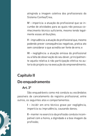 82
atingindo a imagem coletiva dos profissionais do
Sistema Confea/Crea;
IV - imperícia: a atuação do profissional que se in-
cumbe de atividades para as quais não possua co-
nhecimento técnico suficiente, mesmo tendo legal-
mente essas atribuições;
V - imprudência: a atuação do profissional que, mesmo
podendo prever consequências negativas, pratica ato
sem considerar o que acredita ser fonte de erro; e
VI - negligência: a atuação omissa do profissional
ou a falta de observação do seu dever, principalmen-
te aquela relativa à não participação efetiva na au-
toria do projeto ou na execução do empreendimento.
Capítulo II
Do enquadramento
Art. 3º
São enquadráveis como má conduta ou escândalos
passíveis de cancelamento do registro profissional, entre
outros, os seguintes atos e comportamentos:
I - incidir em erro técnico grave por negligência,
imperícia ou imprudência, causando danos;
II - manter no exercício da profissão conduta incom-
patível com a honra, a dignidade e a boa imagem da
profissão;
 