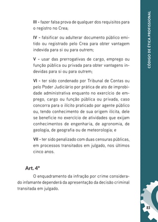 83
CÓDIGO
DE
ÉTICA
PROFISSIONAL
III - fazer falsa prova de qualquer dos requisitos para
o registro no Crea;
IV - falsificar ou adulterar documento público emi-
tido ou registrado pelo Crea para obter vantagem
indevida para si ou para outrem;
V - usar das prerrogativas de cargo, emprego ou
função pública ou privada para obter vantagens in-
devidas para si ou para outrem;
VI - ter sido condenado por Tribunal de Contas ou
pelo Poder Judiciário por prática de ato de improbi-
dade administrativa enquanto no exercício de em-
prego, cargo ou função pública ou privada, caso
concorra para o ilícito praticado por agente público
ou, tendo conhecimento de sua origem ilícita, dele
se beneficie no exercício de atividades que exijam
conhecimentos de engenharia, de agronomia, de
geologia, de geografia ou de meteorologia; e
VII - ter sido penalizado com duas censuras públicas,
em processos transitados em julgado, nos últimos
cinco anos.
Art. 4º
O enquadramento da infração por crime considera-
do infamante dependerá da apresentação da decisão criminal
transitada em julgado.
 