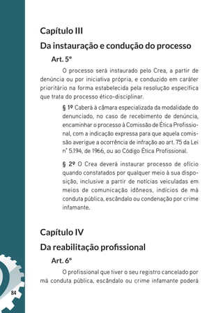 84
Capítulo III
Da instauração e condução do processo
Art. 5º
O processo será instaurado pelo Crea, a partir de
denúncia ou por iniciativa própria, e conduzido em caráter
prioritário na forma estabelecida pela resolução específica
que trata do processo ético-disciplinar.
§ 1º Caberá à câmara especializada da modalidade do
denunciado, no caso de recebimento de denúncia,
encaminharo processo à Comissão de Ética Profissio-
nal, com a indicação expressa para que aquela comis-
são averigue a ocorrência de infração ao art. 75 da Lei
n° 5.194, de 1966, ou ao Código Ética Profissional.
§ 2º O Crea deverá instaurar processo de ofício
quando constatados por qualquer meio à sua dispo-
sição, inclusive a partir de notícias veiculadas em
meios de comunicação idôneos, indícios de má
conduta pública, escândalo ou condenação por crime
infamante.
Capítulo IV
Da reabilitação profissional
Art. 6º
O profissional que tiver o seu registro cancelado por
má conduta pública, escândalo ou crime infamante poderá
 