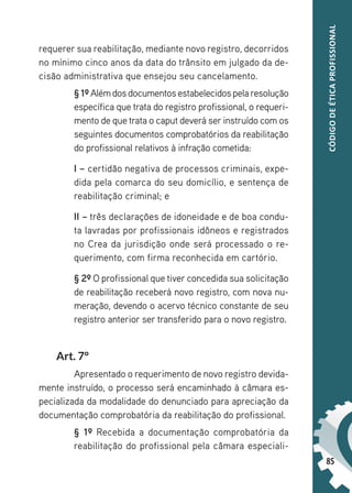 85
CÓDIGO
DE
ÉTICA
PROFISSIONAL
requerer sua reabilitação, mediante novo registro, decorridos
no mínimo cinco anos da data do trânsito em julgado da de-
cisão administrativa que ensejou seu cancelamento.
§ 1ºAlémdosdocumentosestabelecidospelaresolução
específica que trata do registro profissional, o requeri-
mento de que trata o caput deverá ser instruído com os
seguintes documentos comprobatórios da reabilitação
do profissional relativos à infração cometida:
I – certidão negativa de processos criminais, expe-
dida pela comarca do seu domicílio, e sentença de
reabilitação criminal; e
II – três declarações de idoneidade e de boa condu-
ta lavradas por profissionais idôneos e registrados
no Crea da jurisdição onde será processado o re-
querimento, com firma reconhecida em cartório.
§ 2º O profissional que tiver concedida sua solicitação
de reabilitação receberá novo registro, com nova nu-
meração, devendo o acervo técnico constante de seu
registro anterior ser transferido para o novo registro.
Art. 7°
Apresentado o requerimento de novo registro devida-
mente instruído, o processo será encaminhado à câmara es-
pecializada da modalidade do denunciado para apreciação da
documentação comprobatória da reabilitação do profissional.
§ 1º Recebida a documentação comprobatória da
reabilitação do profissional pela câmara especiali-
 