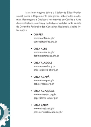 88
Mais informações sobre o Código de Ética Profis-
sional, sobre o Regulamento disciplinar, sobre todas as de-
mais Resoluções e Decisões Normativas do Confea e Atos
Administrativos dos Creas, poderão ser obtidas junto ao site
do Conselho Federal e dos Conselhos Regionais, abaixo in-
formados:
• CONFEA
www.confea.org.br
confea@confea.org.br
• CREA ACRE
www.creaac.org.br
gabinete@creaac.org.br
• CREA ALAGOAS
www.crea-al.org.br
crea-al@crea-al.org.br
• CREA AMAPÁ
www.creaap.org.br
gab@creaap.org.br
• CREA AMAZONAS
www.crea-am.org.br
gapre@crea-am.org.br
• CREA BAHIA
www.creaba.org.br
presidencia@creaba.org.br
 