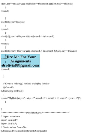 if(obj.day==this.day && obj.month==this.month && obj.year==this.year)
{
return 0;
}
elseif(obj.year>this.year)
{
return 1;
}
elseif(obj.year > this.year && obj.month > this.month)
{
return 1;
}
elseif(obj.year > this.year && obj.month > this.month && obj.day==this.day)
{
return 1;
}
else
return -1;
}
// Create a toString() method to display the date
@Override
public String toString()
{
return "MyDate [day=" + day + ", month=" + month + ", year=" + year + "]";
}
}
/******************** PersonSort.java **********************/
// import statements
import java.util.*;
import java.io.*;
// Create a class PersonSort
publicclass PersonSort implements Comparator
 