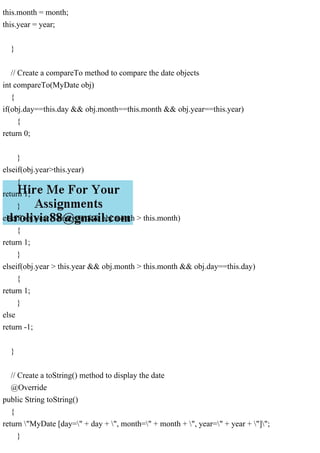 this.month = month;
this.year = year;
}
// Create a compareTo method to compare the date objects
int compareTo(MyDate obj)
{
if(obj.day==this.day && obj.month==this.month && obj.year==this.year)
{
return 0;
}
elseif(obj.year>this.year)
{
return 1;
}
elseif(obj.year > this.year && obj.month > this.month)
{
return 1;
}
elseif(obj.year > this.year && obj.month > this.month && obj.day==this.day)
{
return 1;
}
else
return -1;
}
// Create a toString() method to display the date
@Override
public String toString()
{
return "MyDate [day=" + day + ", month=" + month + ", year=" + year + "]";
}
 