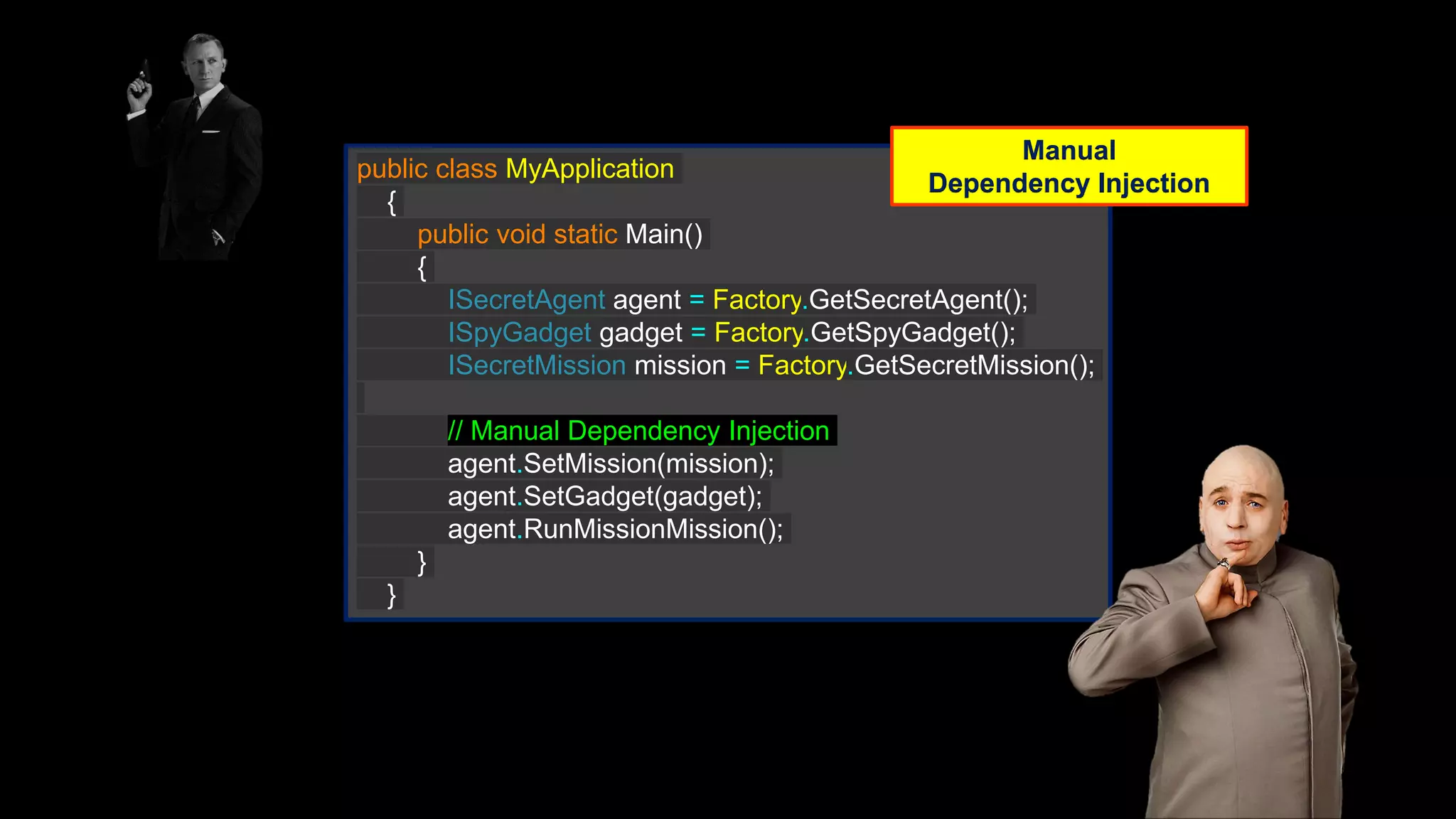 public class MyApplication { public void static Main() { ISecretAgent agent = Factory.GetSecretAgent(); ISpyGadget gadget = Factory.GetSpyGadget(); ISecretMission mission = Factory.GetSecretMission(); // Manual Dependency Injection agent.SetMission(mission); agent.SetGadget(gadget); agent.RunMissionMission(); } } Manual Dependency Injection 