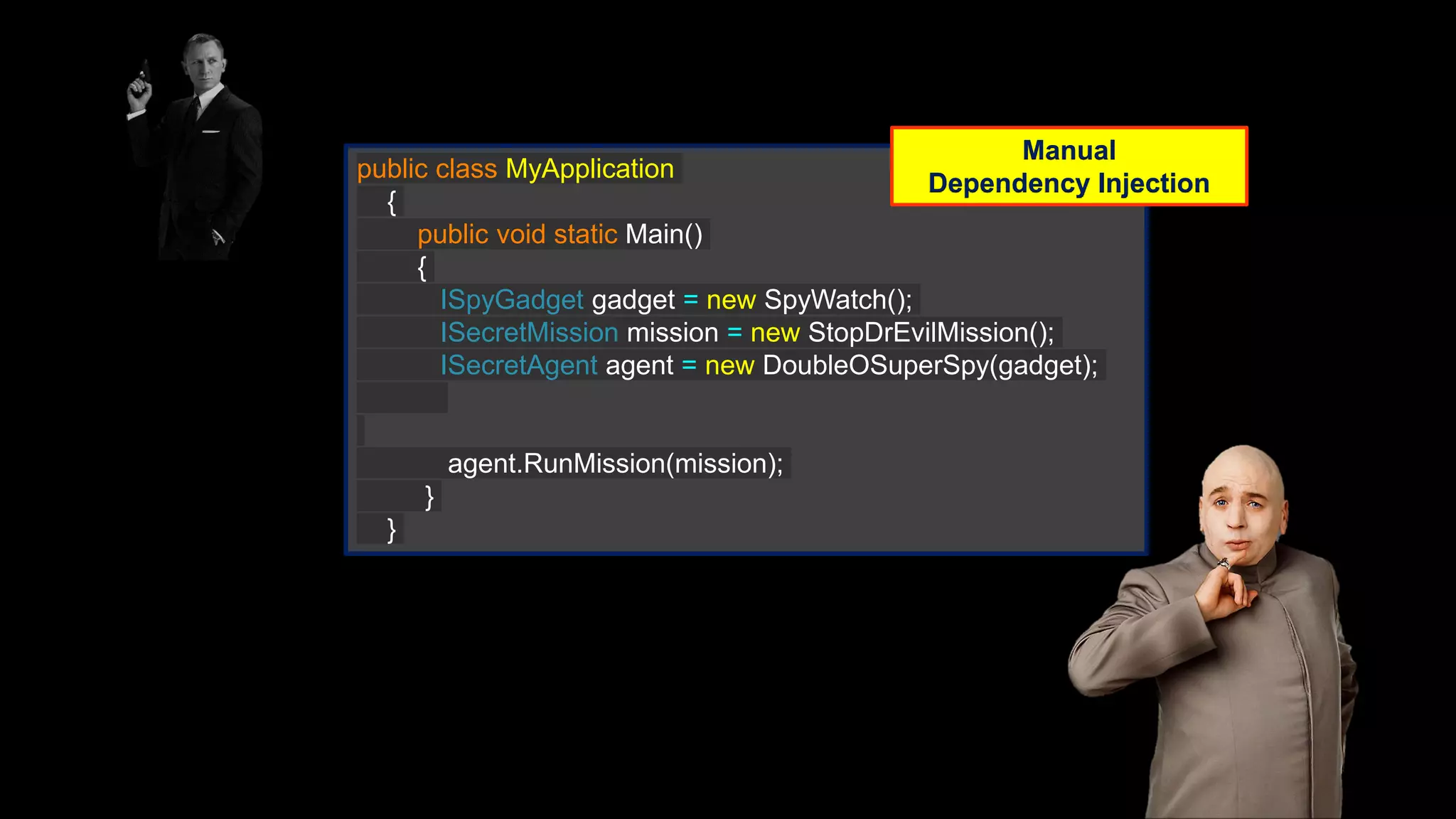 public class MyApplication { public void static Main() { ISpyGadget gadget = new SpyWatch(); ISecretMission mission = new StopDrEvilMission(); ISecretAgent agent = new DoubleOSuperSpy(gadget); agent.RunMission(mission); } } Manual Dependency Injection 
