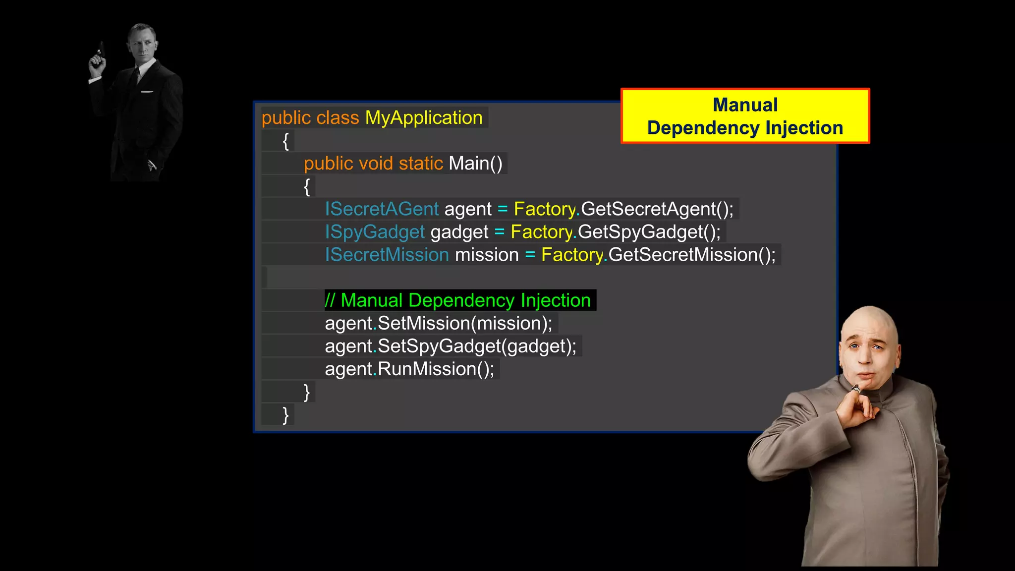 public class MyApplication { public void static Main() { ISecretAGent agent = Factory.GetSecretAgent(); ISpyGadget gadget = Factory.GetSpyGadget(); ISecretMission mission = Factory.GetSecretMission(); // Manual Dependency Injection agent.SetMission(mission); agent.SetSpyGadget(gadget); agent.RunMission(); } } Manual Dependency Injection 