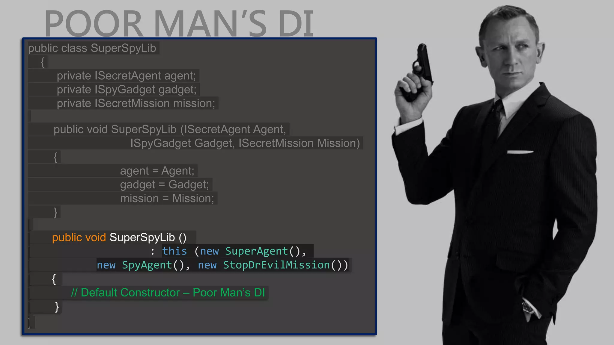 POOR MAN’S DIpublic class SuperSpyLib { private ISecretAgent agent; private ISpyGadget gadget; private ISecretMission mission; public void SuperSpyLib (ISecretAgent Agent, ISpyGadget Gadget, ISecretMission Mission) { agent = Agent; gadget = Gadget; mission = Mission; } } public class SuperSpyLib { private ISecretAgent agent; private ISpyGadget gadget; private ISecretMission mission; public void SuperSpyLib (ISecretAgent Agent, ISpyGadget Gadget, ISecretMission Mission) { agent = Agent; gadget = Gadget; mission = Mission; } } public void SuperSpyLib () : this (new SuperAgent(), new SpyAgent(), new StopDrEvilMission()) { // Default Constructor – Poor Man’s DI } 