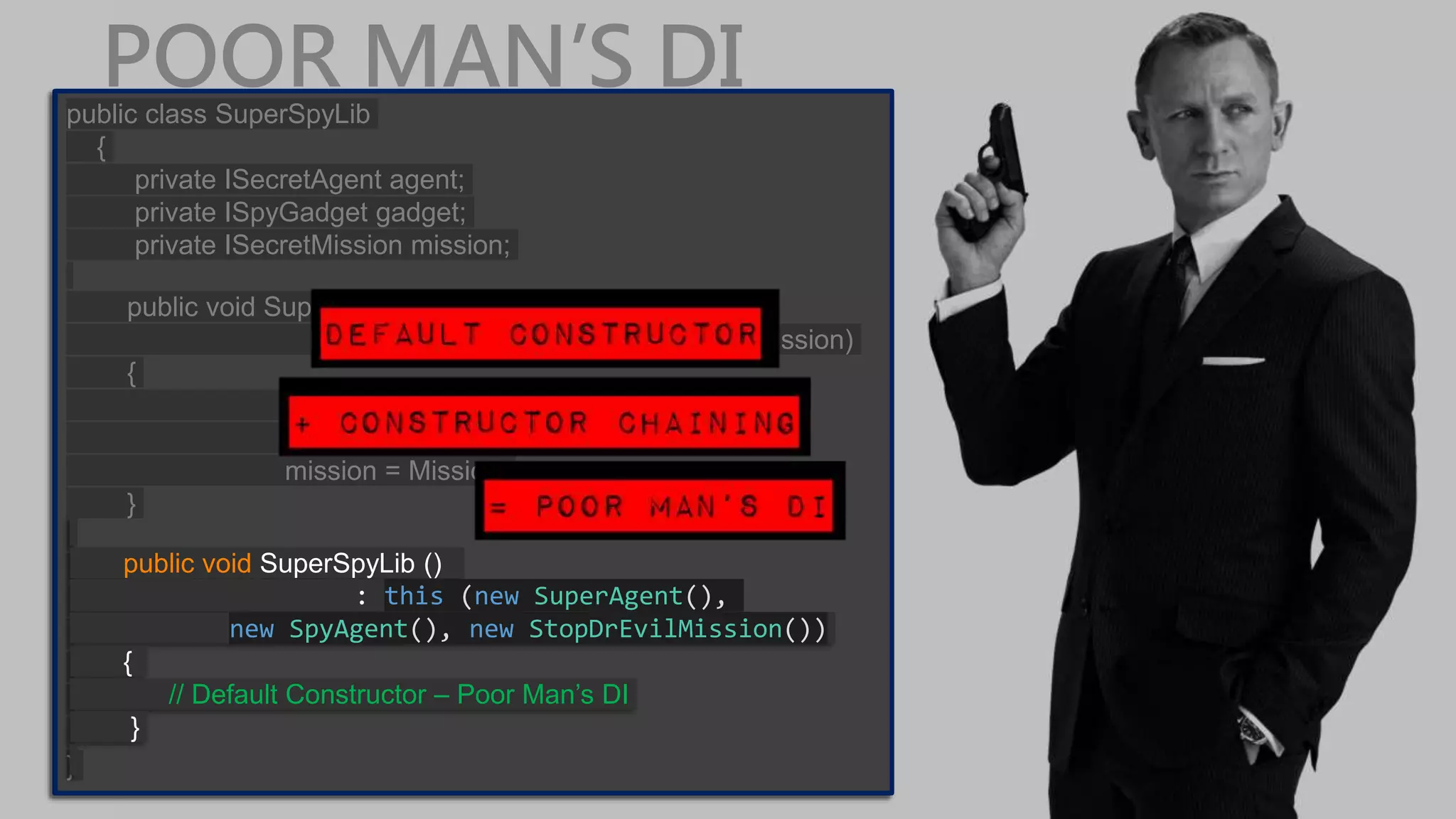POOR MAN’S DIpublic class SuperSpyLib { private ISecretAgent agent; private ISpyGadget gadget; private ISecretMission mission; public void SuperSpyLib (ISecretAgent Agent, ISpyGadget Gadget, ISecretMission Mission) { agent = Agent; gadget = Gadget; mission = Mission; } } public class SuperSpyLib { private ISecretAgent agent; private ISpyGadget gadget; private ISecretMission mission; public void SuperSpyLib (ISecretAgent Agent, ISpyGadget Gadget, ISecretMission Mission) { agent = Agent; gadget = Gadget; mission = Mission; } } public void SuperSpyLib () : this (new SuperAgent(), new SpyAgent(), new StopDrEvilMission()) { // Default Constructor – Poor Man’s DI } 