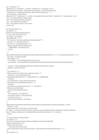 src="'+avaimg+'" />';
if(authorUri!="") imgcode = '<a href="'+authorUri+'">'+imgcode+'</a>';
if(maxUserNameLength > 3 && authorName.length > maxUserNameLength)
authorName = authorName.substr(0, maxUserNameLength-3) + "...";
var authorcode = authorName;
if(authorUri!="") authorcode = '<a class="commenter-link-name" href="'+authorUri+'">'+authorcode+'</a>';
text = text.replace('[user]', authorcode);
text = text.replace('[image]', imgcode);
text = text.replace('[#]', position);
text = text.replace('[count]', item.count);
return text;
}
var topcommenters = {};
var ndxbase = 1;
function showTopCommenters(json) {
var one_day=1000*60*60*24;
var today = new Date();
if(urlMyProfile == "") {
var elements = document.getElementsByTagName("*");
var expr = /(^| )profile-link( |$)/;
for(var i=0 ; i<elements.length ; i++)
if(expr.test(elements[i].className)) {
urlMyProfile = elements[i].href;
break;
}
}
if(json && json.feed && json.feed.entry && json.feed.entry.length) for(var i = 0 ; i < json.feed.entry.length ; i++ ) {
var entry = json.feed.entry[i];
if(numDays > 0) {
var datePart = entry.published.$t.match(/d+/g);
var cmtDate = new Date(datePart[0],datePart[1]-1,datePart[2],datePart[3],datePart[4],datePart[5]);
var days = Math.ceil((today.getTime()-cmtDate.getTime())/(one_day));
if(days > numDays) break;
}
var authorUri = "";
if(entry.author[0].uri && entry.author[0].uri.$t != "")
authorUri = entry.author[0].uri.$t;
if(excludeMe && authorUri != "" && authorUri == urlMyProfile)
continue;
var authorName = entry.author[0].name.$t;
if(excludeUsers.indexOf(authorName) != -1)
continue;
var hash=entry.author[0].name.$t + "-" + authorUri;
if(topcommenters[hash])
topcommenters[hash].count++;
else {
var commenter = new Object();
commenter.author = entry.author[0];
commenter.count = 1;
topcommenters[hash] = commenter;
}
}
if(json && json.feed && json.feed.entry && json.feed.entry.length && json.feed.entry.length == 200) {
ndxbase += 200;
document.write('<script type="text/javascript"
src="http://'+window.location.hostname+'/feeds/comments/default?redirect=false&max-results=200&start-
index='+ndxbase+'&alt=json-in-script&callback=showTopCommenters"></'+'script>');
return;
}
// convert object to array of tuples
var tuplear = [];
for(var key in topcommenters) tuplear.push([key, topcommenters[key]]);
tuplear.sort(function(a, b) {
if(b[1].count-a[1].count)
return b[1].count-a[1].count;
return (a[1].author.name.$t.toLowerCase() < b[1].author.name.$t.toLowerCase()) ? -1 : 1;
});
var realcount = 0;
 