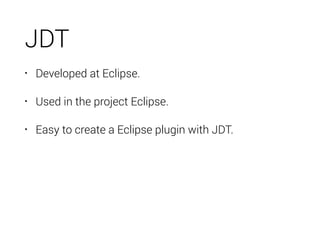 JDT
• Developed at Eclipse.
• Used in the project Eclipse.
• Easy to create a Eclipse plugin with JDT.
 