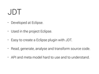JDT
• Developed at Eclipse.
• Used in the project Eclipse.
• Easy to create a Eclipse plugin with JDT.
• Read, generate, a...