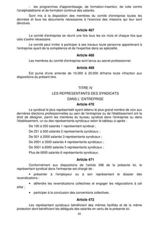 les programmes d'apprentissage, de formation-insertion, de lutte contre 
l'analphabétisme et de formation continue des salariés. 
Sont mis à la disposition des membres du comité d'entreprise toutes les 
données et tous les documents nécessaires à l'exercice des missions qui leur sont 
dévolues. 
Article 467 
Le comité d'entreprise se réunit une fois tous les six mois et chaque fois que 
93 
cela s'avère nécessaire. 
Le comité peut inviter à participer à ses travaux toute personne appartenant à 
l'entreprise ayant de la compétence et de l'expertise dans sa spécialité. 
Article 468 
Les membres du comité d'entreprise sont tenus au secret professionnel. 
Article 469 
Est punie d'une amende de 10.000 à 20.000 dirhams toute infraction aux 
dispositions du présent titre. 
TITRE IV 
LES REPRESENTANTS DES SYNDICATS 
DANS L' ENTREPRISE 
Article 470 
Le syndicat le plus représentatif ayant obtenu le plus grand nombre de voix aux 
dernières élections professionnelles au sein de l'entreprise ou de l'établissement ont le 
droit de désigner, parmi les membres du bureau syndical dans l'entreprise ou dans 
l'établissement, un ou des représentants syndicaux selon le tableau ci-après : 
De 100 à 250 salariés 1 représentant syndical ; 
De 251 à 500 salariés 2 représentants syndicaux ; 
De 501 à 2000 salariés 3 représentants syndicaux ; 
De 2001 à 3500 salariés 4 représentants syndicaux ; 
De 3501 à 6000 salariés 5 représentants syndicaux ; 
Plus de 6000 salariés 6 représentants syndicaux. 
Article 471 
Conformément aux dispositions de l'article 396 de la présente loi, le 
représentant syndical dans l'entreprise est chargé de : 
· présenter à l'employeur ou à son représentant le dossier des 
revendications ; 
· défendre les revendications collectives et engager les négociations à cet 
effet ; 
· participer à la conclusion des conventions collectives. 
Article 472 
Les représentant syndicaux bénéficient des mêmes facilités et de la même 
protection dont bénéficient les délégués des salariés en vertu de la présente loi. 
 