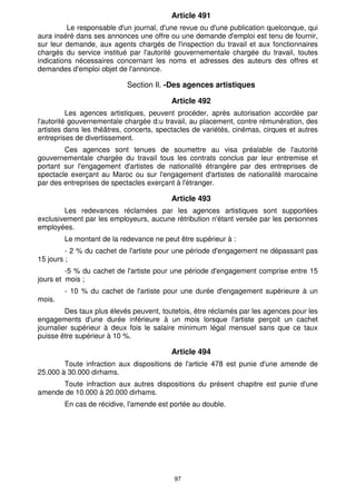 Article 491 
Le responsable d'un journal, d'une revue ou d'une publication quelconque, qui 
aura inséré dans ses annonces une offre ou une demande d'emploi est tenu de fournir, 
sur leur demande, aux agents chargés de l'inspection du travail et aux fonctionnaires 
chargés du service institué par l'autorité gouvernementale chargée du travail, toutes 
indications nécessaires concernant les noms et adresses des auteurs des offres et 
demandes d'emploi objet de l'annonce. 
Section Il. -Des agences artistiques 
Article 492 
Les agences artistiques, peuvent procéder, après autorisation accordée par 
l'autorité gouvernementale chargée d:u travail, au placement, contre rémunération, des 
artistes dans les théâtres, concerts, spectacles de variétés, cinémas, cirques et autres 
entreprises de divertissement. 
Ces agences sont tenues de soumettre au visa préalable de l'autorité 
gouvernementale chargée du travail tous les contrats conclus par leur entremise et 
portant sur l'engagement d'artistes de nationalité étrangère par des entreprises de 
spectacle exerçant au Maroc ou sur l'engagement d'artistes de nationalité marocaine 
par des entreprises de spectacles exerçant à l'étranger. 
Article 493 
Les redevances réclamées par les agences artistiques sont supportées 
exclusivement par les employeurs, aucune rétribution n'étant versée par les personnes 
employées. 
Le montant de la redevance ne peut être supérieur à : 
- 2 % du cachet de l'artiste pour une période d'engagement ne dépassant pas 
97 
15 jours ; 
-5 % du cachet de l'artiste pour une période d'engagement comprise entre 15 
jours et mois ; 
- 10 % du cachet de l'artiste pour une durée d'engagement supérieure à un 
mois. 
Des taux plus élevés peuvent, toutefois, être réclamés par les agences pour les 
engagements d'une durée inférieure à un mois lorsque l'artiste perçoit un cachet 
journalier supérieur à deux fois le salaire minimum légal mensuel sans que ce taux 
puisse être supérieur à 10 %. 
Article 494 
Toute infraction aux dispositions de l'article 478 est punie d'une amende de 
25.000 à 30.000 dirhams. 
Toute infraction aux autres dispositions du présent chapitre est punie d'une 
amende de 10.000 à 20.000 dirhams. 
En cas de récidive, l'amende est portée au double. 
 