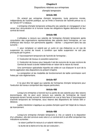 Chapitre Il 
Dispositions relatives aux entreprises 
d'emploi temporaire 
Article 495 
On entend par entreprise d'emploi temporaire, toute personne morale, 
indépendante de l'autorité publique, qui se limite à l'exercice de l'activité prévue au c) 
de l'article 477 ci-dessus. 
L'entreprise d'emploi temporaire embauche ces salariés en s'engageant à leur 
verser leur rémunération et à honorer toutes les obligations légales découlant de leur 
contrat de travail. 
Article 496 
L'utilisateur a recours aux salariés de l'entreprise d'emploi temporaire après 
consultation des organisations représentatives des salariés dans l'entreprise, en vue 
d'effectuer des travaux non permanents appelés « tâches » uniquement dans les cas 
suivants : 
1 -pour remplacer un salarié par un autre en cas d'absence ou en cas de 
suspension du contrat de travail, à condition que ladite suspension ne soit pas 
provoquée par la grève ; 
2 -l'accroissement temporaire de l'activité de l'entreprise ; 
3 -l'exécution de travaux à caractère saisonnier ; 
4 -l'exécution de travaux pour lesquels il est de coutume de ne pas conclure de 
Contrat de travail à durée indéterminée en raison de la nature du travail. 
Une commission spécialisée tripartite est créée en vue d'assurer le suivi de la 
bonne application des dispositions du présent chapitre. 
La composition et les modalités de fonctionnement de ladite commission sont 
98 
fixées par voie réglementaire. 
Article 497 
Il ne peut être fait appel aux salariés de l'entreprise d'emploi temporaire pour 
l'exécution de travaux comportant des risques particuliers. 
Article 498 
Lorsqu'une entreprise a licencié tout ou partie de ses salariés pour des raisons 
économiques, elle ne peut avoir recours aux salariés de l'entreprise de travail 
temporaire durant l'année suivant le licenciement en vue je faire face à l'accroissement 
d'activité temporaire de l'entreprise, sous réserve des dispositions de l'article 508 ci-dessous. 
Ladite interdiction s'applique aux postes d'emploi ayant fait l'objet de la mesure 
de licenciement. 
Article 499 
Lorsqu'une entreprise d'emploi temporaire a: mis un salarié à la disposition 
d'un utilisateur, elle doit conclure avec celui-ci un contrat écrit à cet effet comportant les 
indications suivantes : 
- la raison justifiant le recours à un salarié intérimaire ; 
- la durée de la tâche et le lieu de son exécution ; 
 
