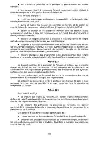 · les orientations générales de la politique du gouvernement en matière 
103 
d'emploi ; 
· les mesures visant à promouvoir l'emploi, notamment celles relatives à 
l'insertion des jeunes et à la gestion du marché de l'emploi. 
Il est en outre chargé de : 
· contribuer à développer le dialogue et la concertation entre les partenaires 
dans le processus de production ; 
· suivre et évaluer les mesures de promotion de l'emploi et de gestion du 
marché de l'emploi, notamment celles bénéficiant du soutien et de l'aide de l'Etat ; 
· étudier la situation et les possibilités d'emploi dans les secteurs public, 
semi-public et privé, sur la base des renseignements qu'il reçoit des administrations et 
des organismes concernés ; 
· élaborer un rapport annuel sur la situation et les perspectives de l'emploi 
qu'il adresse au gouvernement avec ses avis et propositions ; 
· coopérer et travailler en coordination avec toutes les commissions et tous 
les organismes spécialisés, nationaux et locaux, ayant un rapport avec les questions de 
croissance démographique, d'enseignement, de formation, d'emploi et, de manière 
générale, avec les questions de développement social ; 
· élaborer et proposer des programmes et des plans régionaux pour l'emploi 
basés sur le partenariat et la participation effective des différents intervenants locaux. 
Article 523 
Le Conseil supérieur de la promotion de l'emploi est présidé par le ministre 
chargé du travail ou son représentant. Il est composé de représentants de 
l'administration, des organisations professionnelles des employeurs et des syndicats 
professionnels des salariés les plus représentatifs. 
Le nombre des membres du conseil, leur mode de nomination et le mode de 
fonctionnement du conseil sont fixés par voie réglementaire. 
Le président du conseil peut inviter à participer aux travaux de celui-ci toute 
personne reconnue pour sa compétence et son f expertise dans le domaine de 
compétence du conseil. 
Article 524 
Il est institué au siège : 
· de chacune des régions du Royaume, un « conseil régional de la promotion 
de l'emploi » placé sous la présidence du gouverneur de la préfecture ou de la province, 
chef-lieu de région, ou son représentant ; 
· de chacune des préfectures ou provinces du Royaume, un «conseil 
provincial de la promotion de l'emploi » placé sous la présidence du gouverneur de la 
préfecture ou de la province. 
Ces conseils à caractère consultatif sont chargés de : 
· donner leur avis sur les questions de l'emploi et l'insertion professionnelle ; 
· présenter des propositions susceptibles de promouvoir l'emploi, de soutenir 
les petites et moyennes entreprises et d'adapter davantage la formation aux besoins du 
marché d'emploi local ; 
 