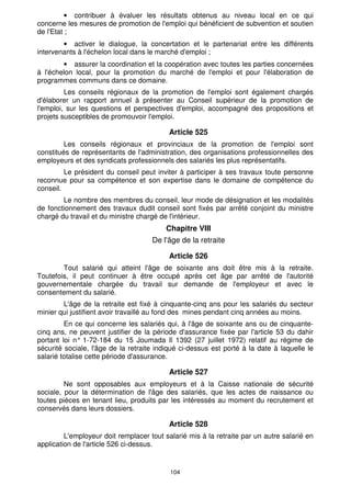 · contribuer à évaluer les résultats obtenus au niveau local en ce qui 
concerne les mesures de promotion de l'emploi qui bénéficient de subvention et soutien 
de l'Etat ; 
· activer le dialogue, la concertation et le partenariat entre les différents 
intervenants à l'échelon local dans le marché d'emploi ; 
· assurer la coordination et la coopération avec toutes les parties concernées 
à l'échelon local, pour la promotion du marché de l'emploi et pour l'élaboration de 
programmes communs dans ce domaine. 
Les conseils régionaux de la promotion de l'emploi sont également chargés 
d'élaborer un rapport annuel à présenter au Conseil supérieur de la promotion de 
l'emploi, sur les questions et perspectives d'emploi, accompagné des propositions et 
projets susceptibles de promouvoir l'emploi. 
Article 525 
Les conseils régionaux et provinciaux de la promotion de l'emploi sont 
constitués de représentants de l'administration, des organisations professionnelles des 
employeurs et des syndicats professionnels des salariés les plus représentatifs. 
Le président du conseil peut inviter à participer à ses travaux toute personne 
reconnue pour sa compétence et son expertise dans le domaine de compétence du 
conseil. 
Le nombre des membres du conseil, leur mode de désignation et les modalités 
de fonctionnement des travaux dudit conseil sont fixés par arrêté conjoint du ministre 
chargé du travail et du ministre chargé de l'intérieur. 
Chapitre VIII 
De l'âge de la retraite 
Article 526 
Tout salarié qui atteint l'âge de soixante ans doit être mis à la retraite. 
Toutefois, il peut continuer à être occupé après cet âge par arrêté de l'autorité 
gouvernementale chargée du travail sur demande de l'employeur et avec le 
consentement du salarié. 
L'âge de la retraite est fixé à cinquante-cinq ans pour les salariés du secteur 
minier qui justifient avoir travaillé au fond des mines pendant cinq années au moins. 
En ce qui concerne les salariés qui, à l'âge de soixante ans ou de cinquante-cinq 
ans, ne peuvent justifier de la période d'assurance fixée par l'article 53 du dahir 
portant loi n° 1-72-184 du 15 Joumada Il 1392 (27 juillet 1972) relatif au régime de 
sécurité sociale, l'âge de la retraite indiqué ci-dessus est porté à la date à laquelle le 
salarié totalise cette période d'assurance. 
Article 527 
Ne sont opposables aux employeurs et à la Caisse nationale de sécurité 
sociale, pour la détermination de l'âge des salariés, que les actes de naissance ou 
toutes pièces en tenant lieu, produits par les intéressés au moment du recrutement et 
conservés dans leurs dossiers. 
Article 528 
L'employeur doit remplacer tout salarié mis à la retraite par un autre salarié en 
104 
application de l'article 526 ci-dessus. 
 