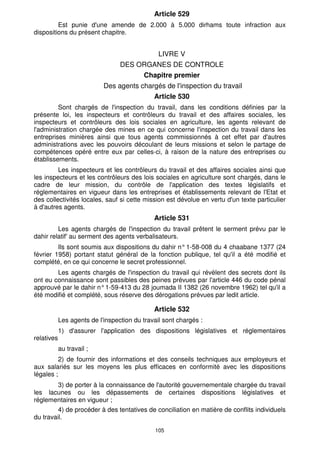 Article 529 
Est punie d'une amende de 2.000 à 5.000 dirhams toute infraction aux 
105 
dispositions du présent chapitre. 
LIVRE V 
DES ORGANES DE CONTROLE 
Chapitre premier 
Des agents chargés de l'inspection du travail 
Article 530 
Sont chargés de l'inspection du travail, dans les conditions définies par la 
présente loi, les inspecteurs et contrôleurs du travail et des affaires sociales, les 
inspecteurs et contrôleurs des lois sociales en agriculture, les agents relevant de 
l'administration chargée des mines en ce qui concerne l'inspection du travail dans les 
entreprises minières ainsi que tous agents commissionnés à cet effet par d'autres 
administrations avec les pouvoirs découlant de leurs missions et selon le partage de 
compétences opéré entre eux par celles-ci, à raison de la nature des entreprises ou 
établissements. 
Les inspecteurs et les contrôleurs du travail et des affaires sociales ainsi que 
les inspecteurs et les contrôleurs des lois sociales en agriculture sont chargés, dans le 
cadre de leur mission, du contrôle de l'application des textes législatifs et 
réglementaires en vigueur dans les entreprises et établissements relevant de l'Etat et 
des collectivités locales, sauf si cette mission est dévolue en vertu d'un texte particulier 
à d'autres agents. 
Article 531 
Les agents chargés de l'inspection du travail prêtent le serment prévu par le 
dahir relatif' au serment des agents verbalisateurs. 
Ils sont soumis aux dispositions du dahir n° 1-58-008 du 4 chaabane 1377 (24 
février 1958) portant statut général de la fonction publique, tel qu'il a été modifié et 
complété, en ce qui concerne le secret professionnel. 
Les agents chargés de l'inspection du travail qui révèlent des secrets dont ils 
ont eu connaissance sont passibles des peines prévues par l'article 446 du code pénal 
approuvé par le dahir n° 1-59-413 du 28 joumada II 1382 (26 novembre 1962) tel qu'il a 
été modifié et complété, sous réserve des dérogations prévues par ledit article. 
Article 532 
Les agents de l'inspection du travail sont chargés : 
1) d'assurer l'application des dispositions législatives et réglementaires 
relatives 
au travail ; 
2) de fournir des informations et des conseils techniques aux employeurs et 
aux salariés sur les moyens les plus efficaces en conformité avec les dispositions 
légales ; 
3) de porter à la connaissance de l'autorité gouvernementale chargée du travail 
les lacunes ou les dépassements de certaines dispositions législatives et 
réglementaires en vigueur ; 
4) de procéder à des tentatives de conciliation en matière de conflits individuels 
du travail. 
 
