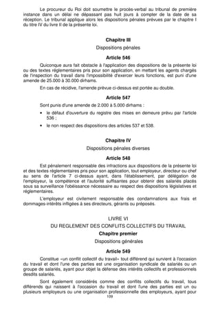 Article 540 
En cas de violation des dispositions législatives ou réglementaires relatives à la 
sécurité et à l'hygiène ne mettant pas en danger imminent la santé ou la sécurité des 
salariés, l'agent chargé de l'inspection du travail ne peut dresser un procès-verbal qu'à 
l'expiration du délai imparti par une mise en demeure préalablement signifiée à 
l'employeur. 
Ce délai qui ne peut, en aucun cas, être inférieur à quatre jours est fixé par 
l'agent chargé de l'inspection du travail, en tenant compte des circonstances de 
l'établissement, à partir du minimum établi pour chaque cas par la réglementation en 
vigueur. 
Article 541 
Avant l'expiration du délai fixé par la mise en demeure, le chef d'entreprise peut 
adresser une réclamation à l'autorité gouvernementale chargée du travail au plus tard 
dans les quinze jours qui suivent la réception de ladite mise en demeure. 
La réclamation produit un effet suspensif en ce qui concerne l'établissement du 
108 
procès-verbal. 
La décision de l'autorité gouvernementale chargée du travail est notifiée à 
l'intéressé dans les formes administratives ; avis en est donné à l'agent chargé de 
l'inspection du travail. 
Article 542 
En cas de violation des dispositions législatives ou réglementaires relatives à 
l'hygiène et à la sécurité, mettant en danger imminent la santé ou la sécurité des 
salariés, l'agent chargé de l'inspection du travail doit mettre en demeure l'employeur de 
prendre immédiatement toutes mesures qui s'imposent. 
Si l'employeur ou son représentant refuse ou néglige de se conformer aux 
prescriptions contenues dans la mise en demeure, l'agent chargé de l'inspection du 
travail dresse un procès-verbal dans lequel il fait état du refus de l'employeur de se 
conformer aux dites prescriptions. 
Article 543 
L'agent chargé de l'inspection du travail saisit immédiatement de l'affaire le 
président du tribunal de première instance en sa qualité de juge des référés, par une 
requête à laquelle il joint le procès-verbal visé à l'article 542 ci-dessus. 
Le président du tribunal de première instance ordonne de prendre toutes les 
mesures qu'il estime nécessaires pour empêcher le danger imminent. Il peut, à cet effet, 
accorder un délai à l'employeur pour ce faire, comme il peut ordonner la fermeture de 
l'établissement, le cas échéant, en fixant la durée nécessaire pour cette fermeture. 
Article 544 
L'employeur est tenu de verser aux salariés qui ont cessé de travailler, en 
raison de la fermeture prévue au deuxième alinéa de l'article 543 ci-dessus, une 
rémunération pour la période de suspension du travail ou pour la période de fermeture 
de tout ou partie de l'établissement. 
Article 545 
Si toutes les mesures prévues par les articles 540 à 544 ci-dessus sont 
épuisées sans que l'employeur s'exécute, un autre procès-verbal est adressé par 
l'agent chargé de l'inspection du travail au procureur du Roi. 
 