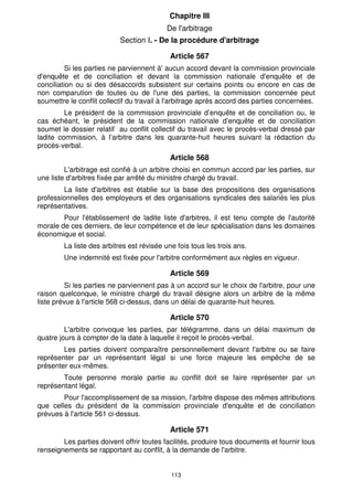 Article 562 
Les parties au conflit doivent présenter toutes facilités et fournir tous 
documents et renseignements en relation avec le conflit, à la demande de la 
commission provincial d'enquête et de conciliation. 
Article 563 
A l' issue des séances de conciliation, l'accord total, l'accord partiel ou la. non-réconciliation 
des parties, et, le cas échéant, la non comparution des parties, sont 
consignés dans un procès- verbal immédiatement dressé. 
Le procès-verbal doit être signé par le président de la commission et les 
parties. Copie doit en être délivrée aux parties concernées ou leur être, le cas échéant, 
notifiée. 
Si aucun accord n'intervient au niveau de la commission provinciale d'enquête 
et de conciliation, le conflit est soumis directement à la commission visée à l'article 564 
ci-dessous, dans un délai de trois jours. 
Section III. - La commission nationale 
d'enquête et de conciliation 
Article 564 
Il est institué auprès de l'autorité gouvernementale chargée du travail une 
commission dénommée « commission nationale d'enquête et de conciliation» présidée 
par le ministre chargé du travail ou son représentant et composée, à égalité, de 
représentants de l'administration, des organisations professionnelles des employeurs et 
des organisations syndicales des salariés les plus représentatives. 
Le président de la commission peut inviter à assister à ses travaux toute 
personne reconnue pour sa compétence dans le domaine d’action de la commission. 
Le chef du service d’inspection du travail est chargé du secrétariat de la 
commission nationale d’enquête et de conciliation. 
Article 565 
Le conflit est soumis à la commission nationale d'enquête et de conciliation 
112 
dans les deux cas suivants : 
- lorsque le conflit collectif du travail s'étend à plusieurs préfectures ou 
provinces ou à l'ensemble du territoire national ; 
- si les parties au conflit ne parviennent à aucun accord devant la commission 
provinciale d'enquête et de conciliation. 
Article 566 
Le conflit est soumis à la commission nationale d'enquête et de conciliation par 
le président de la commission provinciale d'enquête et de conciliation ou par les parties 
concernées. 
Ladite commission remplit ses fonctions conformément à la procédure arrêtée 
pour le fonctionnement de la commission provinciale d'enquête et de conciliation prévue 
aux articles 558, 559,560 et 561 ci-dessus. 
 