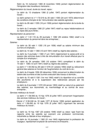 LIVRE VII 
DISPOSITIONS FINALES 
Article 586 
Sont abrogées, à la date d'entrée en vigueur de la présente loi, toutes 
dispositions contraires ou relatives au même objet et notamment : 
Bureaux de placement : 
Le dahir du 24 moharrem 1340 (27 septembre 1921) relatif aux bureaux de 
placement des travailleurs ; 
Le décret royal n° 319-66 du 8joumada 1 1387 (14 août 1967) instituant des 
commissions de la main-d'oeuvre et un conseil supérieur de la main-d'oeuvre ; 
116 
Cautionnements : 
Le dahir du 28 rabii I 1355 (18 juin 1936) relatif aux cautionnements ; 
Congé annuel payé : 
Le dahir du 5 safar 1365 (9 janvier 1946) relatif aux congés annuels payés, 
sauf les articles 41 à 46 et 47 à 49 ; 
Congés supplémentaires à l'occasion de naissance : 
Le dahir du 25 kaada 1365 (22 octobre 1946) tendant à accorder au chef de 
famille salarié, fonctionnaire ou agent des services publics un congé 
supplémentaire à l'occasion de chaque naissance à son foyer, en ce qui 
concerne les salariés soumis à la présente loi ; 
Contrat de travail : 
Le dahir du 26 rabii 1 1359 (7 mai 1940) relatif à l'embauchage des salariés et 
à la rupture de leur contrat de travail ; 
Le dahir du 15 hija 1364 (21 novembre 1945) relatif à la réintégration, au 
réemploi et à la réadaptation des démobilisés, des prisonniers, déportés et 
assimilés ; 
Le dahir du 25 chaoual 1370 (30 juillet 1951) relatif aux délais de préavis en 
matière de louage de services ; 
Le décret royal n° 316-66 du 8 joumada 1 1387 (14 août 1967) portant loi 
instituant une indemnité en cas de licenciement de certaines catégories de 
personnels ; 
Le décret royal n° 314-66 du 8 joumada 1 1387 (14 août 1967) portant loi relatif 
au maintien de l'activité des entreprises industrielles et commerciales et au 
licenciement de leur personnel ; 
Conventions collectives de travail : 
Le dahir n° 1-57-067 du 16 ramadan 1376 (17 avril 1957) relatif à la convention 
collective de travail ; 
Le dahir n° 1-58-145 du 10 joumada 111380 (29 novembre 1960) portant 
institution d'un conseil supérieur des conventions collectives ; 
Immigration : 
Le dahir du 7 chaabane 1353 (15 novembre 1934) réglementant l'immigration; 
Les dispositions dudit dahir subsistent en ce qui concerne les personnes autres 
que les salariés tels que définis à l'article 3 1 de la présente loi ; 
Emigration : 
 