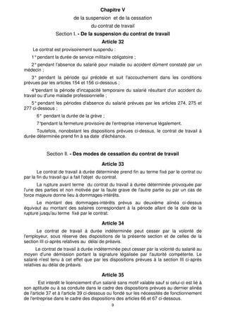 Chapitre V 
de la suspension et de la cessation 
du contrat de travail 
Section I. - De la suspension du contrat de travail 
Article 32 
Le contrat est provisoirement suspendu : 
1° pendant la durée de service militaire obligatoire ; 
2° pendant l'absence du salarié pour maladie ou accident dûment constaté par un 
9 
médecin ; 
3° pendant la période qui précède et suit l'accouchement dans les conditions 
prévues par les articles 154 et 156 ci-dessous ; 
4°pendant la période d'incapacité temporaire du salarié résultant d'un accident du 
travail ou d'une maladie professionnelle ; 
5° pendant les périodes d'absence du salarié prévues par les articles 274, 275 et 
277 ci-dessous ; 
6° pendant la durée de la grève ; 
7°pendant la fermeture provisoire de l'entreprise intervenue légalement. 
Toutefois, nonobstant les dispositions prévues ci-dessus, le contrat de travail à 
durée déterminée prend fin à sa date d'échéance. 
Section Il. - Des modes de cessation du contrat de travail 
Article 33 
Le contrat de travail à durée déterminée prend fin au terme fixé par le contrat ou 
par la fin du travail qui a fait l'objet du contrat. 
La rupture avant terme du contrat du travail à durée déterminée provoquée par 
l'une des parties et non motivée par la faute grave de l'autre partie ou par un cas de 
force majeure donne lieu à dommages-intérêts. 
Le montant des dommages-intérêts prévus au deuxième alinéa ci-dessus 
équivaut au montant des salaires correspondant à la période allant de la date de la 
rupture jusqu'au terme fixé par le contrat. 
Article 34 
Le contrat de travail à durée indéterminée peut cesser par la volonté de 
l'employeur, sous réserve des dispositions de la présente section et de celles de la 
section III ci-après relatives au délai de préavis. 
Le contrat de travail à durée indéterminée peut cesser par la volonté du salarié au 
moyen d'une démission portant la signature légalisée par l'autorité compétente. Le 
salarié n'est tenu à cet effet que par les dispositions prévues à la section III ci-après 
relatives au délai de préavis. 
Article 35 
Est interdit le licenciement d'un salarié sans motif valable sauf si celui-ci est lié à 
son aptitude ou à sa conduite dans le cadre des dispositions prévues au dernier alinéa 
de l'article 37 et à l'article 39 ci-dessous ou fondé sur les nécessités de fonctionnement 
de l'entreprise dans le cadre des dispositions des articles 66 et 67 ci-dessous. 
 