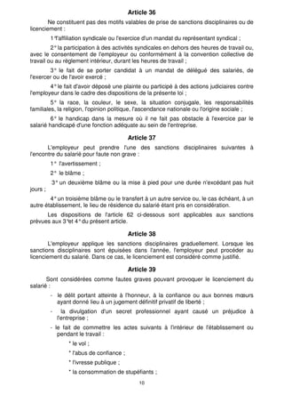 Article 36 
Ne constituent pas des motifs valables de prise de sanctions disciplinaires ou de 
10 
licenciement : 
1°l'affiliation syndicale ou l'exercice d'un mandat du représentant syndical ; 
2° la participation à des activités syndicales en dehors des heures de travail ou, 
avec le consentement de l'employeur ou conformément à la convention collective de 
travail ou au règlement intérieur, durant les heures de travail ; 
3° le fait de se porter candidat à un mandat de délégué des salariés, de 
l'exercer ou de l'avoir exercé ; 
4° le fait d'avoir déposé une plainte ou participé à des actions judiciaires contre 
l'employeur dans le cadre des dispositions de la présente loi ; 
5° la race, la couleur, le sexe, la situation conjugale, les responsabilités 
familiales, la religion, l'opinion politique, l'ascendance nationale ou l'origine sociale ; 
6° le handicap dans la mesure où il ne fait pas obstacle à l'exercice par le 
salarié handicapé d'une fonction adéquate au sein de l'entreprise. 
Article 37 
L'employeur peut prendre l'une des sanctions disciplinaires suivantes à 
l'encontre du salarié pour faute non grave : 
1° l'avertissement ; 
2° le blâme ; 
3° un deuxième blâme ou la mise à pied pour une durée n'excédant pas huit 
jours ; 
4° un troisième blâme ou le transfert à un autre service ou, le cas échéant, à un 
autre établissement, le lieu de résidence du salarié étant pris en considération. 
Les dispositions de l'article 62 ci-dessous sont applicables aux sanctions 
prévues aux 3°et 4° du présent article. 
Article 38 
L'employeur applique les sanctions disciplinaires graduellement. Lorsque les 
sanctions disciplinaires sont épuisées dans l'année, l'employeur peut procéder au 
licenciement du salarié. Dans ce cas, le licenciement est considéré comme justifié. 
Article 39 
Sont considérées comme fautes graves pouvant provoquer le licenciement du 
salarié : 
- le délit portant atteinte à l'honneur, à la confiance ou aux bonnes moeurs 
ayant donné lieu à un jugement définitif privatif de liberté ; 
- la divulgation d'un secret professionnel ayant causé un préjudice à 
l'entreprise ; 
- le fait de commettre les actes suivants à l'intérieur de l'établissement ou 
pendant le travail : 
* le vol ; 
* l'abus de confiance ; 
* l'ivresse publique ; 
* la consommation de stupéfiants ; 
 