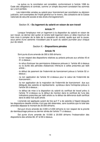 Le quitus ou la conciliation est considéré, conformément à l'article 1098 du 
Code des obligations et contrats, comme un simple document constatant les sommes 
qui y sont portées. 
Les indemnités versées au salarié pour licenciement par conciliation ou décision 
judiciaire, sont exemptées de l'impôt général sur le revenu, des cotisations de la Caisse 
nationale de sécurité sociale et des droits d'enregistrement. 
Section IX. - Du logement du salarié en raison de son travail 
Article 77 
Lorsque l'employeur met un logement à la disposition du salarié en raison de 
son travail, ce dernier doit quitter et rendre ledit logement dans un délai maximum de 
trois mois à compter de la date de la cessation du contrat, quelle que soit la cause, 
sous peine d'une astreinte n'excédant pas le quart du salaire journalier pour chaque 
jour de retard. 
Section X. - Dispositions pénales 
Article 78 
Sont punis d'une amende de 300 à 500 dirhams : 
- le non respect des dispositions relatives au préavis prévues aux articles 43 et 
51 ci-dessus ; 
- le refus d'octroyer les permissions d'absence prévues à l'article 48 ci-dessus 
ou la durée des périodes d'absences inférieure à celles prescrites par ledit 
article ; 
- le défaut de paiement de l'indemnité de licenciement prévue à l'article 52 ci-dessus 
19 
; 
- la non application de l'article 53 ci-dessus pour le calcul de l'indemnité de 
licenciement ; 
- la non application de la majoration de l'indemnité de licenciement due aux 
délégués des salariés et représentants syndicaux dans l'entreprise prévue à 
l'article 58 ci-dessus ; 
- le défaut de mise à la disposition du salarié du certificat de travail prévu à 
l'article 72 ci-dessus ou le défaut de mention dans le certificat de l'une des 
indications prescrites par ledit article ou le défaut de délivrance dudit certificat 
dans le délai fixé audit article. 
L'amende est appliquée autant de fois qu'il Y a de salariés à l'égard desquels 
les dispositions desdits articles n'ont pas été observées, sans toutefois que le total des 
amendes dépasse le montant de 20.000 dirhams. 
Est puni d'une amende de 2.000 à 5.000 dirhams le non respect de la priorité 
de réembauchage prévue au dernier alinéa de l'article 71 ci-dessus ; 
Est punie d'une amende de 10.000 à 20.000 dirhams l'inobservation des 
dispositions des articles 66, 67 et 69 ci-dessus. 
 