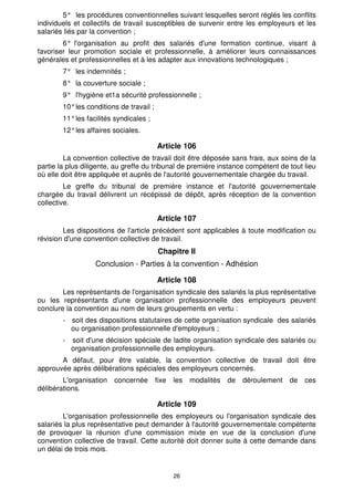 5° les procédures conventionnelles suivant lesquelles seront réglés les conflits 
individuels et collectifs de travail susceptibles de survenir entre les employeurs et les 
salariés liés par la convention ; 
6° l'organisation au profit des salariés d'une formation continue, visant à 
favoriser leur promotion sociale et professionnelle, à améliorer leurs connaissances 
générales et professionnelles et à les adapter aux innovations technologiques ; 
7° les indemnités ; 
8° la couverture sociale ; 
9° l'hygiène et1a sécurité professionnelle ; 
10° les conditions de travail ; 
11° les facilités syndicales ; 
12° les affaires sociales. 
Article 106 
La convention collective de travail doit être déposée sans frais, aux soins de la 
partie la plus diligente, au greffe du tribunal de première instance compétent de tout lieu 
où elle doit être appliquée et auprès de l'autorité gouvernementale chargée du travail. 
Le greffe du tribunal de première instance et l'autorité gouvernementale 
chargée du travail délivrent un récépissé de dépôt, après réception de la convention 
collective. 
Article 107 
Les dispositions de l'article précédent sont applicables à toute modification ou 
révision d'une convention collective de travail. 
Chapitre Il 
Conclusion - Parties à la convention - Adhésion 
Article 108 
Les représentants de l'organisation syndicale des salariés la plus représentative 
ou les représentants d'une organisation professionnelle des employeurs peuvent 
conclure la convention au nom de leurs groupements en vertu : 
- soit des dispositions statutaires de cette organisation syndicale des salariés 
ou organisation professionnelle d'employeurs ; 
- soit d'une décision spéciale de ladite organisation syndicale des salariés ou 
organisation professionnelle des employeurs. 
A défaut, pour être valable, la convention collective de travail doit être 
approuvée après délibérations spéciales des employeurs concernés. 
L'organisation concernée fixe les modalités de déroulement de ces 
26 
délibérations. 
Article 109 
L'organisation professionnelle des employeurs ou l'organisation syndicale des 
salariés la plus représentative peut demander à l'autorité gouvernementale compétente 
de provoquer la réunion d'une commission mixte en vue de la conclusion d'une 
convention collective de travail. Cette autorité doit donner suite à cette demande dans 
un délai de trois mois. 
 