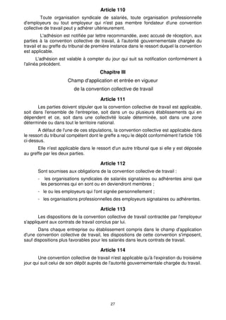 Article 110 
Toute organisation syndicale de salariés, toute organisation professionnelle 
d'employeurs ou tout employeur qui n'est pas membre fondateur d'une convention 
collective de travail peut y adhérer ultérieurement. 
L'adhésion est notifiée par lettre recommandée, avec accusé de réception, aux 
parties à la convention collective de travail, à l'autorité gouvernementale chargée du 
travail et au greffe du tribunal de première instance dans le ressort duquel la convention 
est applicable. 
L'adhésion est valable à compter du jour qui suit sa notification conformément à 
27 
l'alinéa précédent. 
Chapitre III 
Champ d'application et entrée en vigueur 
de la convention collective de travail 
Article 111 
Les parties doivent stipuler que la convention collective de travail est applicable, 
soit dans l'ensemble de l'entreprise, soit dans un ou plusieurs établissements qui en 
dépendent et ce, soit dans une collectivité locale déterminée, soit dans une zone 
déterminée ou dans tout le territoire national. 
A défaut de l'une de ces stipulations, la convention collective est applicable dans 
le ressort du tribunal compétent dont le greffe a reçu le dépôt conformément l'article 106 
ci-dessus. 
Elle n'est applicable dans le ressort d'un autre tribunal que si elle y est déposée 
au greffe par les deux parties. 
Article 112 
Sont soumises aux obligations de la convention collective de travail : 
- les organisations syndicales de salariés signataires ou adhérentes ainsi que 
les personnes qui en sont ou en deviendront membres ; 
- le ou les employeurs qui l'ont signée personnellement ; 
- les organisations professionnelles des employeurs signataires ou adhérentes. 
Article 113 
Les dispositions de la convention collective de travail contractée par l'employeur 
s'appliquent aux contrats de travail conclus par lui. 
Dans chaque entreprise ou établissement compris dans le champ d'application 
d'une convention collective de travail, les dispositions de cette convention s'imposent, 
sauf dispositions plus favorables pour les salariés dans leurs contrats de travail. 
Article 114 
Une convention collective de travail n'est applicable qu'à l'expiration du troisième 
jour qui suit celui de son dépôt auprès de l'autorité gouvernementale chargée du travail. 
 