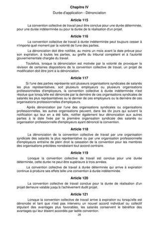 Chapitre IV 
Durée d'application - Dénonciation 
Article 115 
La convention collective de travail peut être conclue pour une durée déterminée, 
pour une durée indéterminée ou pour la durée de la réalisation d'un projet. 
Article 116 
La convention collective de travail à durée indéterminée peut toujours cesser à 
n'importe quel moment par la volonté de l'une des parties. 
La dénonciation doit être notifiée, au moins un mois avant la date prévue pour 
son expiration, à toutes les parties, au greffe du tribunal compétent et à l'autorité 
gouvernementale chargée du travail. 
Toutefois, lorsque la dénonciation est motivée par la volonté de provoquer la 
révision de certaines dispositions de la convention collective de travail, un projet de 
modification doit être joint à la dénonciation. 
Article 117 
Si l'une des parties représente soit plusieurs organisations syndicales de salariés 
les plus représentatives, soit plusieurs employeurs ou plusieurs organisations 
professionnelles d'employeurs, la convention collective à durée indéterminée n'est 
résolue que lorsqu'elle est dénoncée par la dernière de ces organisations syndicales de 
salariés les plus représentatives ou le dernier de ces employeurs ou la dernière de ces 
organisations professionnelles d'employeurs. 
Après dénonciation par l'une des organisations syndicales ou organisations 
professionnelles, les autres organisations peuvent, dans les dix jours qui suivent la 
notification qui leur en a été faite, notifier également leur dénonciation aux autres 
parties à la date fixée par la première organisation syndicale des salariés ou 
organisation professionnelle d'employeurs ayant dénoncé la convention. 
Article 118 
La dénonciation de la convention collective de travail par une organisation 
syndicale des salariés la plus représentative ou par une organisation professionnelle 
d'employeurs entraîne de plein droit la cessation de la convention pour les membres 
des organisations précitées nonobstant tout accord contraire. 
Article 119 
Lorsque la convention collective de travail est conclue pour une durée 
déterminée, cette durée ne peut être supérieure à trois années. 
La convention collective de travail à durée déterminée qui arrive à expiration 
continue à produire ses effets telle une convention à durée indéterminée. 
Article 120 
La convention collective de travail conclue pour la durée de réalisation d'un 
projet demeure valable jusqu'à l'achèvement dudit projet. 
Article 121 
Lorsque la convention collective de travail arrive à expiration ou lorsqu'elle est 
dénoncée et tant que n'est pas intervenu un nouvel accord individuel ou collectif 
stipulant des avantages plus favorables, les salariés conservent le bénéfice des 
avantages qui leur étaient accordés par ladite convention. 
28 
 