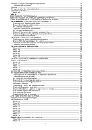 Chapitre IV des garanties de paiement du salaire...................................................................................76 
Chapitre V des économats...................................................................................................................78 
Chapitre VI ...............................................................................................................................................78 
De la prescription des actions découlant.................................................................................................78 
des relations' de travail ............................................................................................................................78 
Article 395 ............................................................................................................................................78 
LIVRE III ......................................................................................................................................................79 
DES SYNDICATS PROFESSIONNELS, ....................................................................................................79 
DES DELEGUES DES SALARIES, DU COMITE D'ENTREPRISE............................................................79 
ET DES REPRESENTANTS DES SYNDICATS DANS L'ENTREPRISE...................................................79 
TITRE PREMIER DES SYNDICATS PROFESSIONNELS.....................................................................79 
Chapitre premier dispositions générales..............................................................................................79 
Chapitre II de la personnalité morale ...................................................................................................80 
des syndicats professionnels ...............................................................................................................80 
Chapitre III constitution et administration.............................................................................................82 
des syndicats professionnels ...............................................................................................................82 
Chapitre IV des unions des syndicats professionnels .........................................................................83 
Chapitre V l'Organisation syndicale la plus représentative..................................................................84 
Chapitre VI dispositions pénales..........................................................................................................84 
TITRE Il DES DELEGUES DES SALARIES ...........................................................................................85 
Chapitre premier Mission des délégués des salariés ..........................................................................85 
Chapitre Il Election des délégués des salariés ....................................................................................86 
Chapitre III exercice des fonctions des délégués des salariés ............................................................90 
Chapitre IV dispositions pénales..........................................................................................................91 
TITRE III LE COMITE D'ENTREPRISE ..................................................................................................92 
Article 464 ............................................................................................................................................92 
Article 465 ............................................................................................................................................92 
Article 466 ............................................................................................................................................92 
Article 467 ............................................................................................................................................93 
Article 468 ............................................................................................................................................93 
Article 469 ............................................................................................................................................93 
TITRE IV LES REPRESENTANTS DES SYNDICATS ...........................................................................93 
DANS L' ENTREPRISE ...........................................................................................................................93 
Article 470 ............................................................................................................................................93 
Article 471 ............................................................................................................................................93 
Article 472 ............................................................................................................................................93 
Article 473 ............................................................................................................................................94 
Article 474 ............................................................................................................................................94 
LIVRE IV DE L'INTERMÉDIATION EN MATIERE ..................................................................................94 
DE RECRUTEMENT ET D' EMBAUCHAGE...........................................................................................94 
Chapitre premier de l'intermédiation en matière de recrutement.........................................................94 
Chapitre Il dispositions relatives ..........................................................................................................98 
aux entreprises d'emploi temporaire....................................................................................................98 
Chapitre III de l'embauchage des salariés.........................................................................................100 
Chapitre IV de l'embauchage des salariés ........................................................................................101 
marocains à l'étranger........................................................................................................................101 
Chapitre V de l' emploi des salariés étrangers ..................................................................................101 
Chapitre VI Dispositions générales....................................................................................................102 
Chapitre VII le Conseil supérieur de la promotion de l'emploi ...........................................................102 
et les conseils régionaux et provinciaux ............................................................................................102 
de la promotion de l'emploi ................................................................................................................102 
Chapitre VIII de l'âge de la retraite.....................................................................................................104 
LIVRE V DES ORGANES DE CONTROLE..............................................................................................105 
Chapitre premier des agents chargés ...................................................................................................105 
de l'inspection du travail.........................................................................................................................105 
Article 530 ..........................................................................................................................................105 
Article 531 ..........................................................................................................................................105 
Article 532 ..........................................................................................................................................105 
Article 533 ..........................................................................................................................................106 
Article 534 ..........................................................................................................................................106 
Article 535 ..........................................................................................................................................106 
Article 536 ..........................................................................................................................................107 
Article 537 ..........................................................................................................................................107 
Article 538 ..........................................................................................................................................107 
Chapitre Il de la constatation des infractions........................................................................................107 
Article 539 ..........................................................................................................................................107 
Article 540 ..........................................................................................................................................108 
4 
 