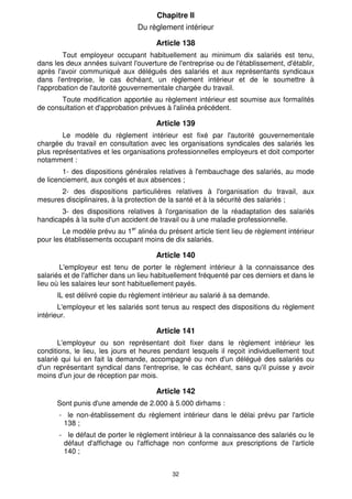 Chapitre Il 
Du règlement intérieur 
Article 138 
Tout employeur occupant habituellement au minimum dix salariés est tenu, 
dans les deux années suivant l'ouverture de l'entreprise ou de l'établissement, d'établir, 
après l'avoir communiqué aux délégués des salariés et aux représentants syndicaux 
dans l'entreprise, le cas échéant, un règlement intérieur et de le soumettre à 
l'approbation de l'autorité gouvernementale chargée du travail. 
Toute modification apportée au règlement intérieur est soumise aux formalités 
de consultation et d'approbation prévues à l'alinéa précédent. 
Article 139 
Le modèle du règlement intérieur est fixé par l'autorité gouvernementale 
chargée du travail en consultation avec les organisations syndicales des salariés les 
plus représentatives et les organisations professionnelles employeurs et doit comporter 
notamment : 
1- des dispositions générales relatives à l'embauchage des salariés, au mode 
de licenciement, aux congés et aux absences ; 
2- des dispositions particulières relatives à l'organisation du travail, aux 
mesures disciplinaires, à la protection de la santé et à la sécurité des salariés ; 
3- des dispositions relatives à l'organisation de la réadaptation des salariés 
handicapés à la suite d'un accident de travail ou à une maladie professionnelle. 
Le modèle prévu au 1er alinéa du présent article tient lieu de règlement intérieur 
pour les établissements occupant moins de dix salariés. 
Article 140 
L'employeur est tenu de porter le règlement intérieur à la connaissance des 
salariés et de l'afficher dans un lieu habituellement fréquenté par ces derniers et dans le 
lieu où les salaires leur sont habituellement payés. 
IL est délivré copie du règlement intérieur au salarié à sa demande. 
L'employeur et les salariés sont tenus au respect des dispositions du règlement 
32 
intérieur. 
Article 141 
L'employeur ou son représentant doit fixer dans le règlement intérieur les 
conditions, le lieu, les jours et heures pendant lesquels il reçoit individuellement tout 
salarié qui lui en fait la demande, accompagné ou non d'un délégué des salariés ou 
d'un représentant syndical dans l'entreprise, le cas échéant, sans qu'il puisse y avoir 
moins d'un jour de réception par mois. 
Article 142 
Sont punis d'une amende de 2.000 à 5.000 dirhams : 
- le non-établissement du règlement intérieur dans le délai prévu par l'article 
138 ; 
- le défaut de porter le règlement intérieur à la connaissance des salariés ou le 
défaut d'affichage ou l'affichage non conforme aux prescriptions de l'article 
140 ; 
 